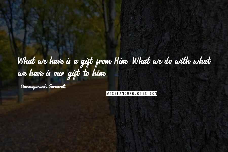 Chinmayananda Saraswati Quotes: What we have is a gift from Him. What we do with what we have is our gift to him