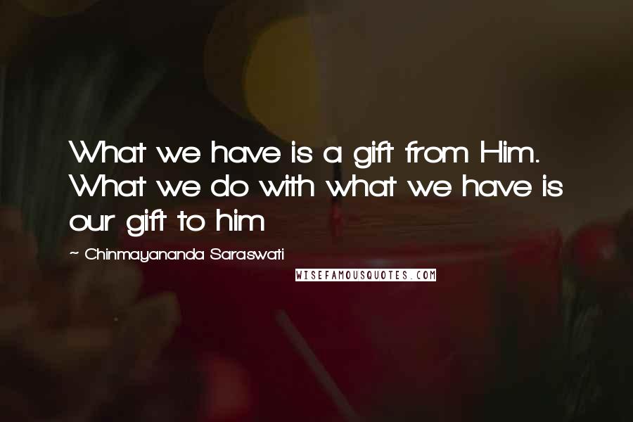 Chinmayananda Saraswati Quotes: What we have is a gift from Him. What we do with what we have is our gift to him