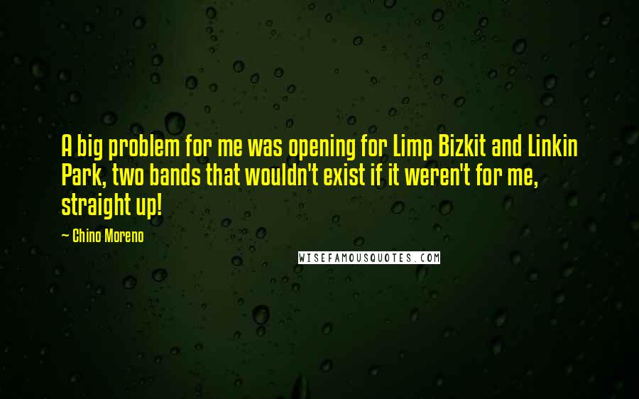 Chino Moreno Quotes: A big problem for me was opening for Limp Bizkit and Linkin Park, two bands that wouldn't exist if it weren't for me, straight up!