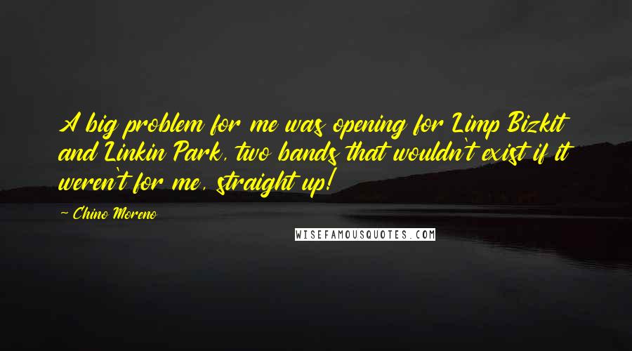 Chino Moreno Quotes: A big problem for me was opening for Limp Bizkit and Linkin Park, two bands that wouldn't exist if it weren't for me, straight up!