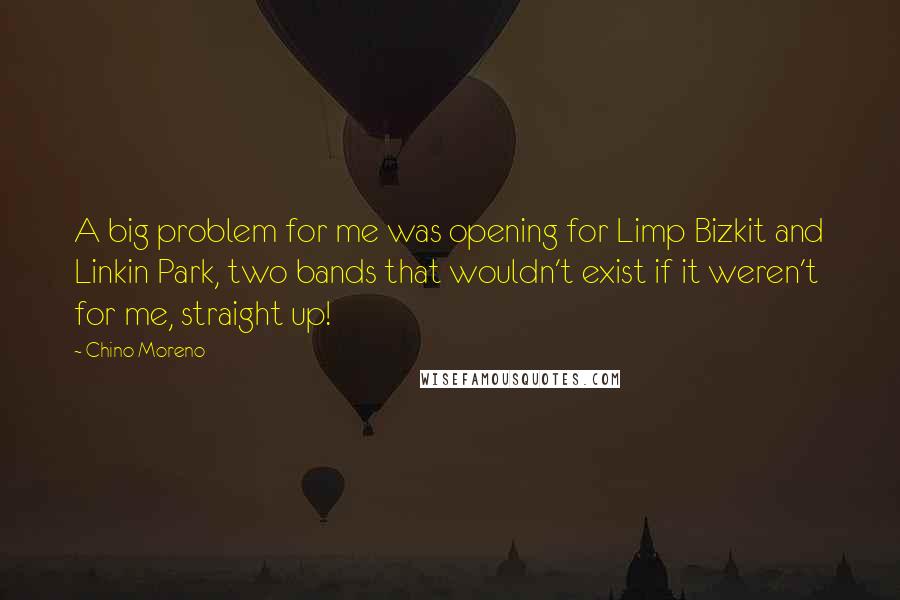 Chino Moreno Quotes: A big problem for me was opening for Limp Bizkit and Linkin Park, two bands that wouldn't exist if it weren't for me, straight up!