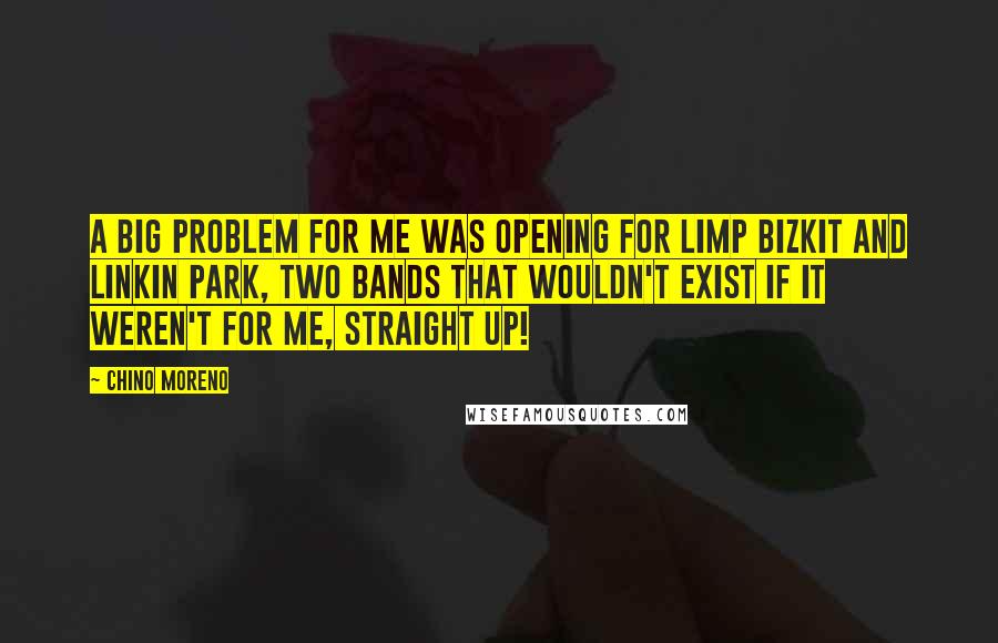 Chino Moreno Quotes: A big problem for me was opening for Limp Bizkit and Linkin Park, two bands that wouldn't exist if it weren't for me, straight up!