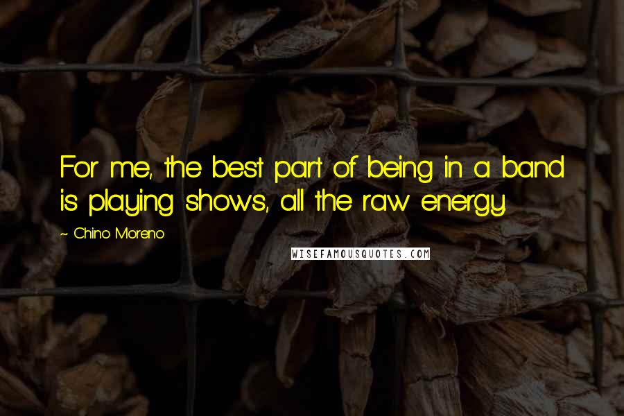 Chino Moreno Quotes: For me, the best part of being in a band is playing shows, all the raw energy.