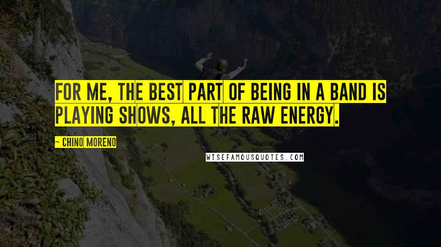 Chino Moreno Quotes: For me, the best part of being in a band is playing shows, all the raw energy.