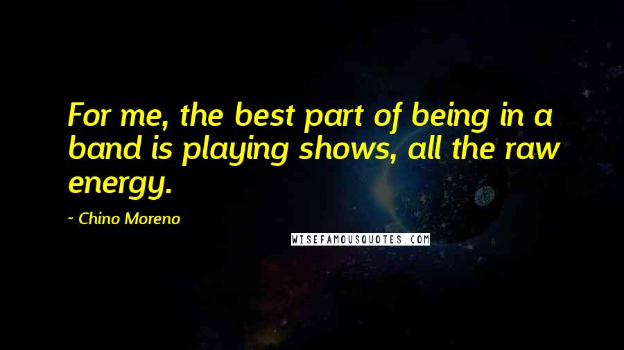 Chino Moreno Quotes: For me, the best part of being in a band is playing shows, all the raw energy.