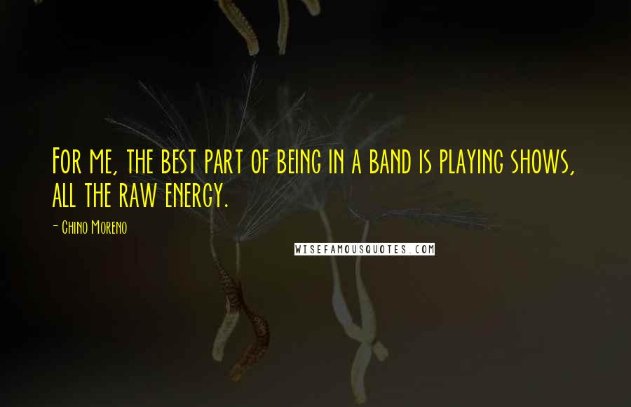 Chino Moreno Quotes: For me, the best part of being in a band is playing shows, all the raw energy.