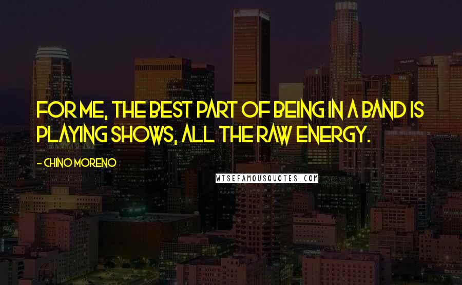 Chino Moreno Quotes: For me, the best part of being in a band is playing shows, all the raw energy.