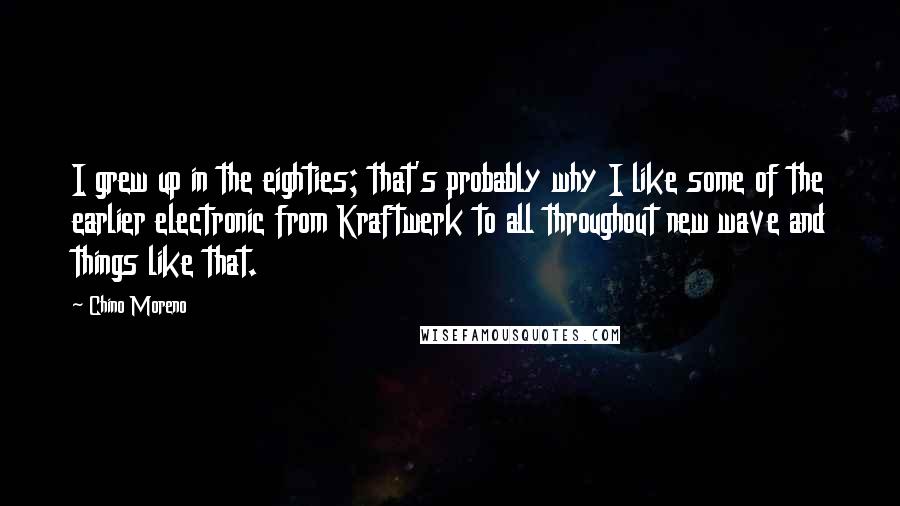 Chino Moreno Quotes: I grew up in the eighties; that's probably why I like some of the earlier electronic from Kraftwerk to all throughout new wave and things like that.