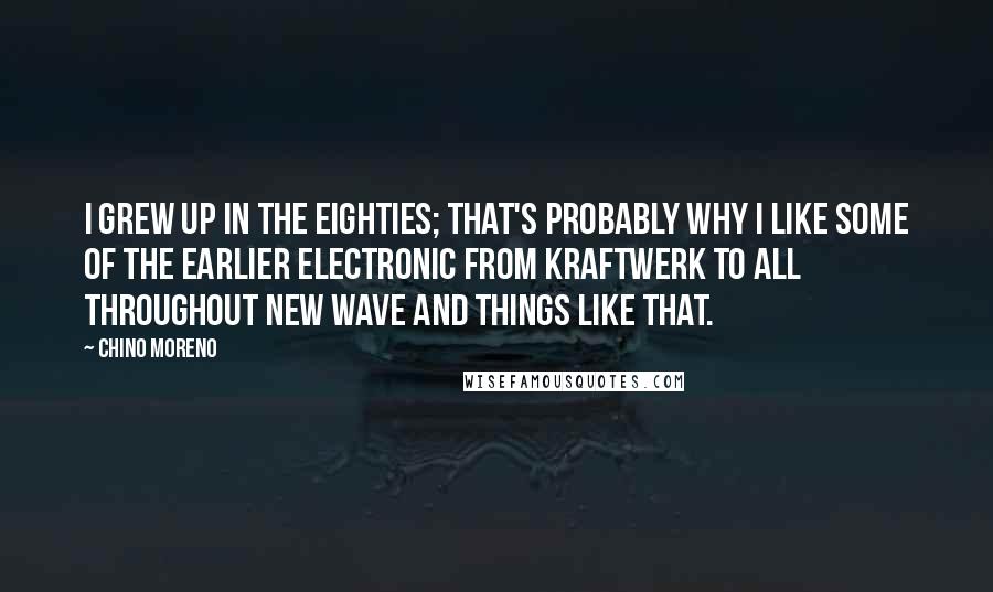 Chino Moreno Quotes: I grew up in the eighties; that's probably why I like some of the earlier electronic from Kraftwerk to all throughout new wave and things like that.