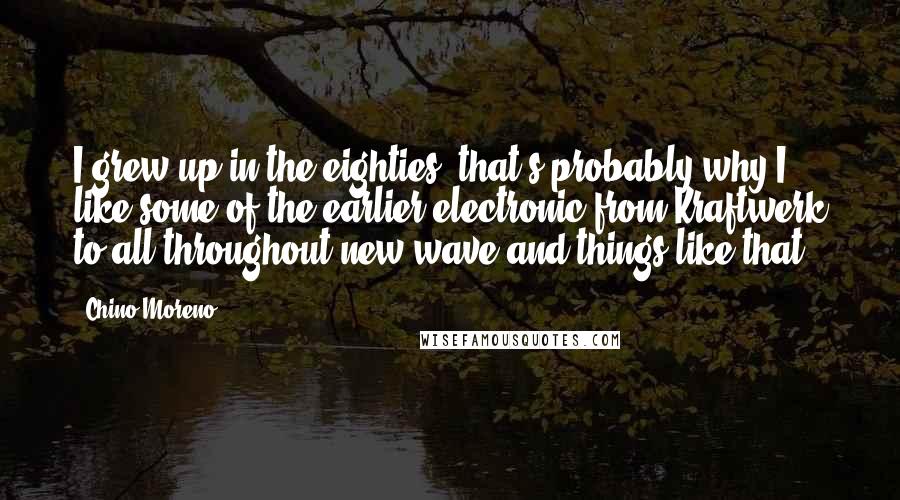 Chino Moreno Quotes: I grew up in the eighties; that's probably why I like some of the earlier electronic from Kraftwerk to all throughout new wave and things like that.