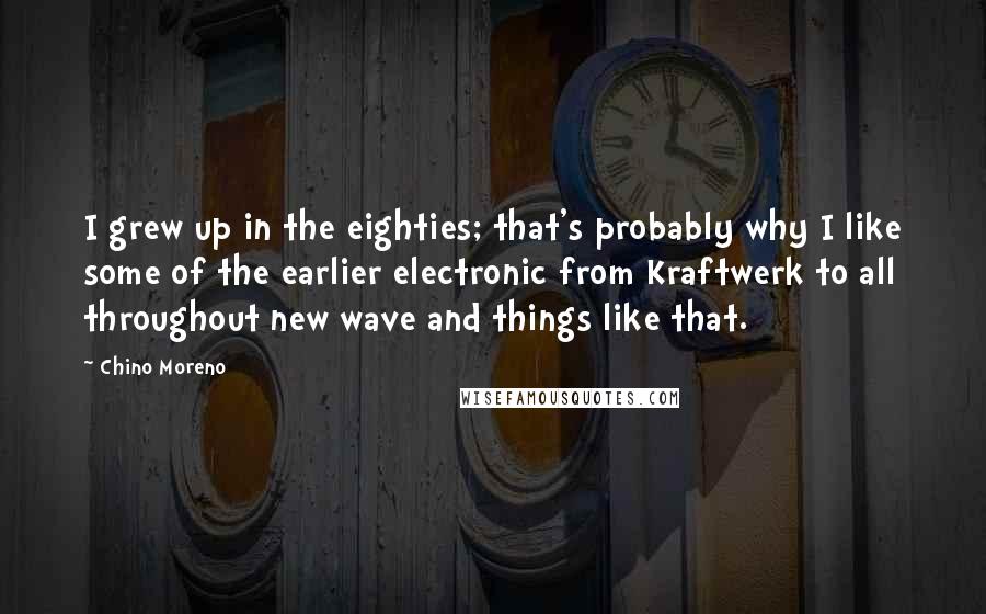 Chino Moreno Quotes: I grew up in the eighties; that's probably why I like some of the earlier electronic from Kraftwerk to all throughout new wave and things like that.