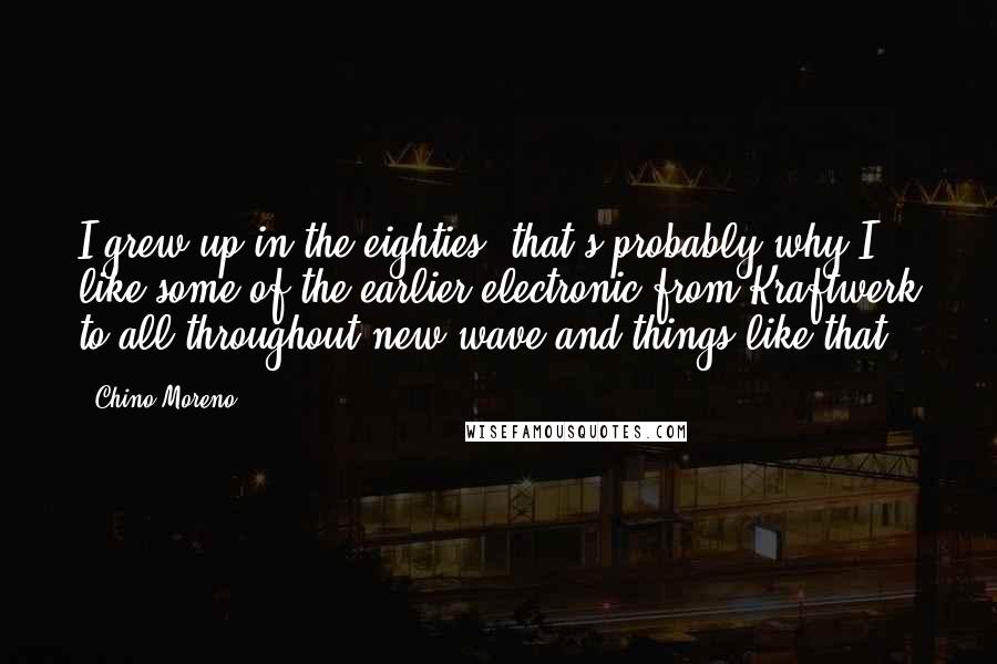 Chino Moreno Quotes: I grew up in the eighties; that's probably why I like some of the earlier electronic from Kraftwerk to all throughout new wave and things like that.