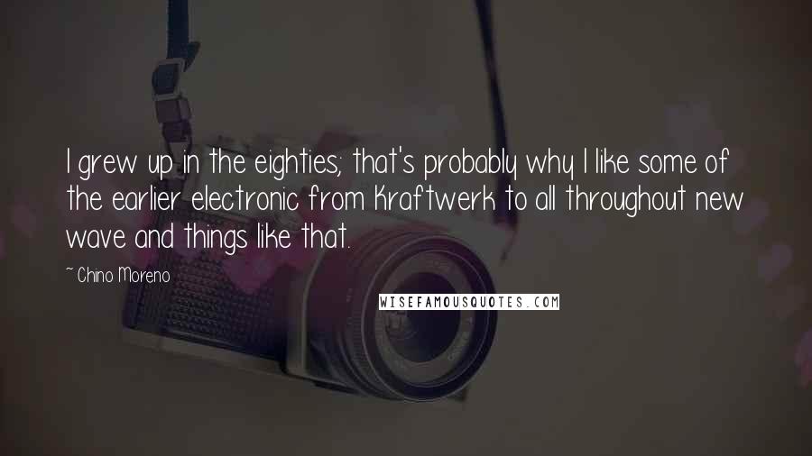 Chino Moreno Quotes: I grew up in the eighties; that's probably why I like some of the earlier electronic from Kraftwerk to all throughout new wave and things like that.