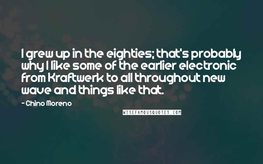 Chino Moreno Quotes: I grew up in the eighties; that's probably why I like some of the earlier electronic from Kraftwerk to all throughout new wave and things like that.