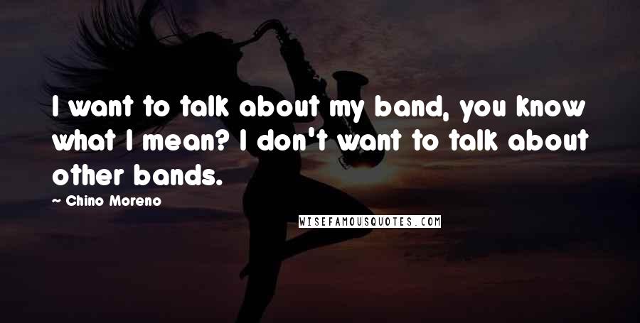 Chino Moreno Quotes: I want to talk about my band, you know what I mean? I don't want to talk about other bands.