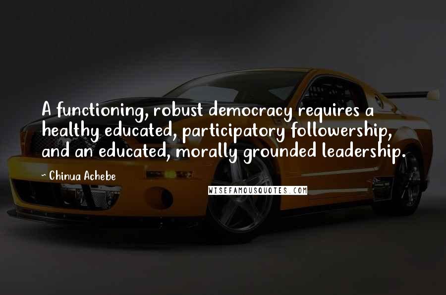 Chinua Achebe Quotes: A functioning, robust democracy requires a healthy educated, participatory followership, and an educated, morally grounded leadership.