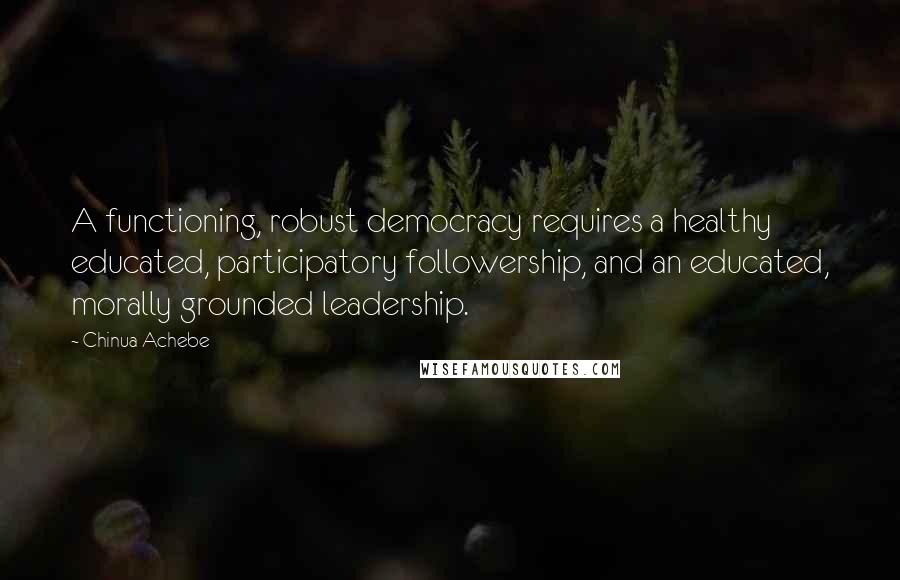 Chinua Achebe Quotes: A functioning, robust democracy requires a healthy educated, participatory followership, and an educated, morally grounded leadership.