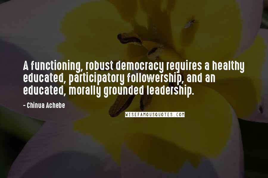 Chinua Achebe Quotes: A functioning, robust democracy requires a healthy educated, participatory followership, and an educated, morally grounded leadership.