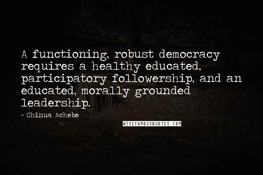 Chinua Achebe Quotes: A functioning, robust democracy requires a healthy educated, participatory followership, and an educated, morally grounded leadership.