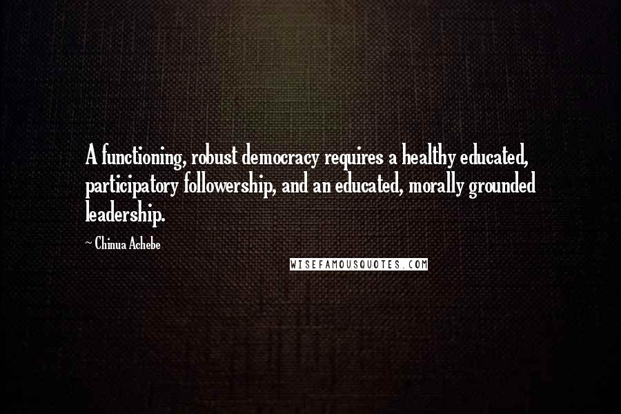 Chinua Achebe Quotes: A functioning, robust democracy requires a healthy educated, participatory followership, and an educated, morally grounded leadership.