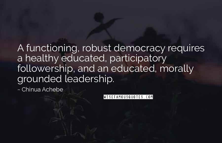 Chinua Achebe Quotes: A functioning, robust democracy requires a healthy educated, participatory followership, and an educated, morally grounded leadership.