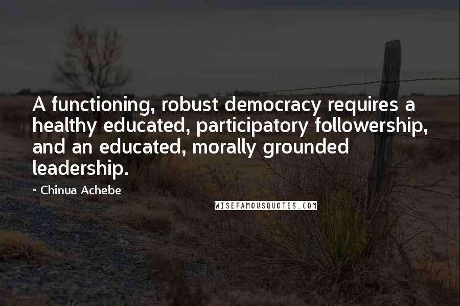 Chinua Achebe Quotes: A functioning, robust democracy requires a healthy educated, participatory followership, and an educated, morally grounded leadership.