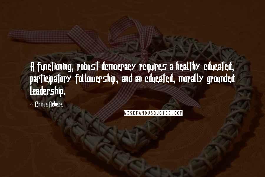 Chinua Achebe Quotes: A functioning, robust democracy requires a healthy educated, participatory followership, and an educated, morally grounded leadership.