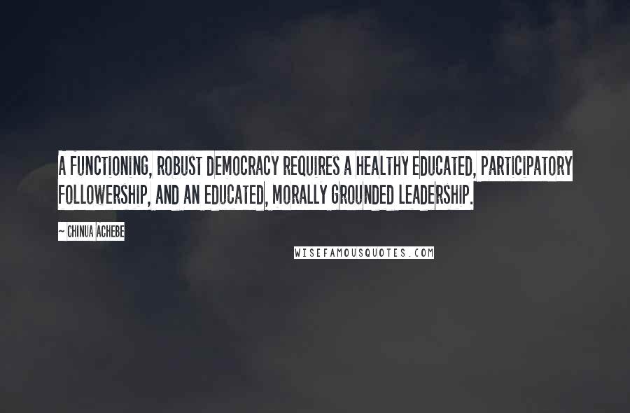 Chinua Achebe Quotes: A functioning, robust democracy requires a healthy educated, participatory followership, and an educated, morally grounded leadership.