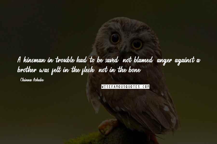 Chinua Achebe Quotes: A kinsman in trouble had to be saved, not blamed; anger against a brother was felt in the flesh, not in the bone.