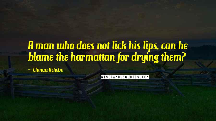 Chinua Achebe Quotes: A man who does not lick his lips, can he blame the harmattan for drying them?