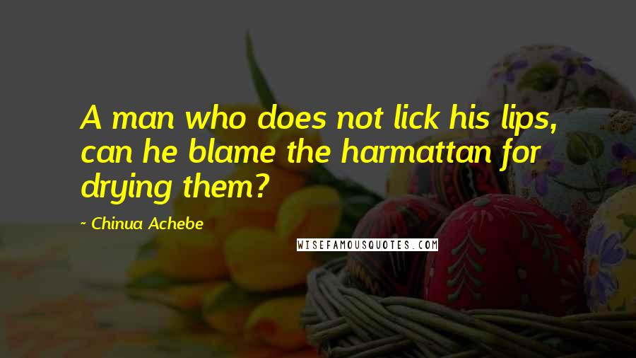 Chinua Achebe Quotes: A man who does not lick his lips, can he blame the harmattan for drying them?