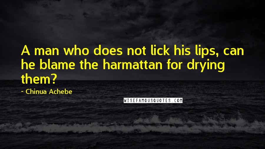 Chinua Achebe Quotes: A man who does not lick his lips, can he blame the harmattan for drying them?