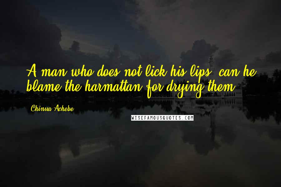 Chinua Achebe Quotes: A man who does not lick his lips, can he blame the harmattan for drying them?