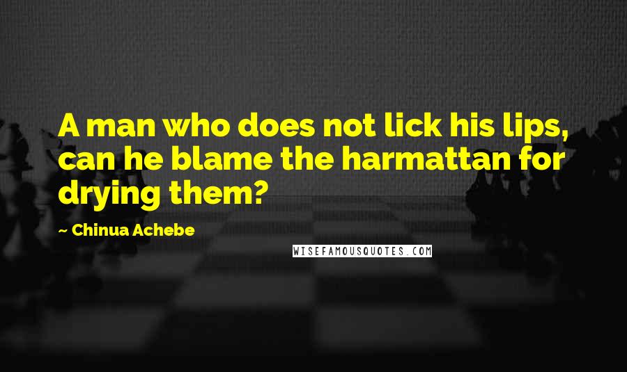 Chinua Achebe Quotes: A man who does not lick his lips, can he blame the harmattan for drying them?