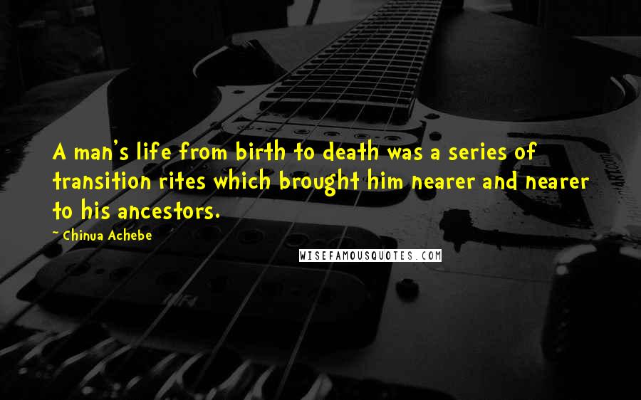 Chinua Achebe Quotes: A man's life from birth to death was a series of transition rites which brought him nearer and nearer to his ancestors.