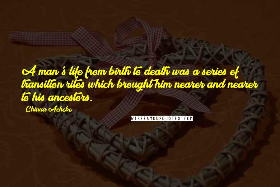 Chinua Achebe Quotes: A man's life from birth to death was a series of transition rites which brought him nearer and nearer to his ancestors.