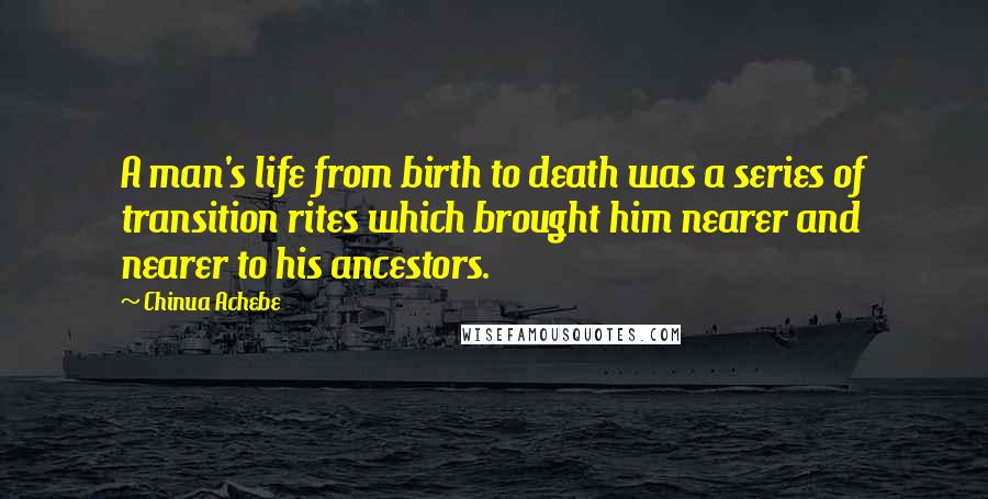 Chinua Achebe Quotes: A man's life from birth to death was a series of transition rites which brought him nearer and nearer to his ancestors.