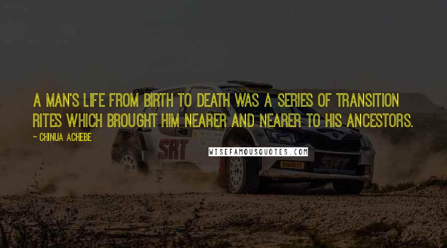 Chinua Achebe Quotes: A man's life from birth to death was a series of transition rites which brought him nearer and nearer to his ancestors.
