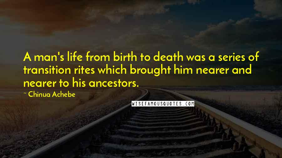 Chinua Achebe Quotes: A man's life from birth to death was a series of transition rites which brought him nearer and nearer to his ancestors.