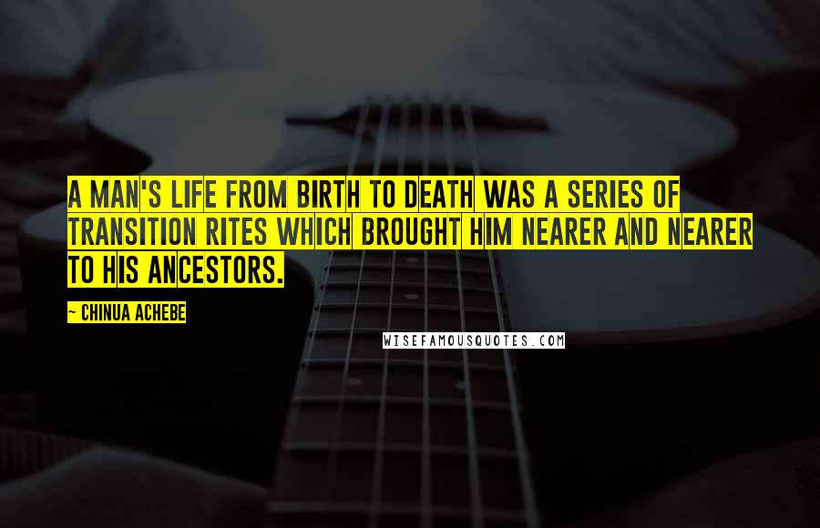 Chinua Achebe Quotes: A man's life from birth to death was a series of transition rites which brought him nearer and nearer to his ancestors.