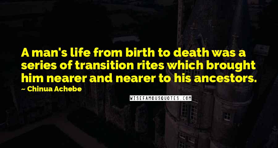 Chinua Achebe Quotes: A man's life from birth to death was a series of transition rites which brought him nearer and nearer to his ancestors.