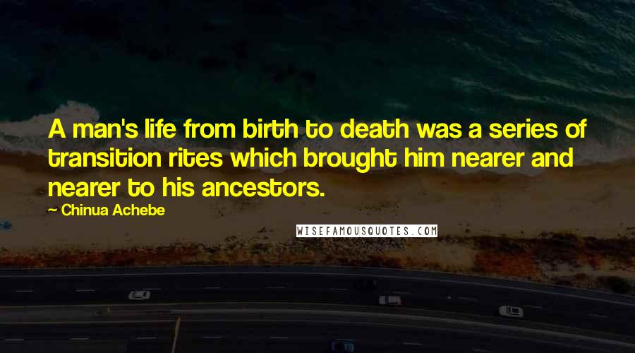 Chinua Achebe Quotes: A man's life from birth to death was a series of transition rites which brought him nearer and nearer to his ancestors.