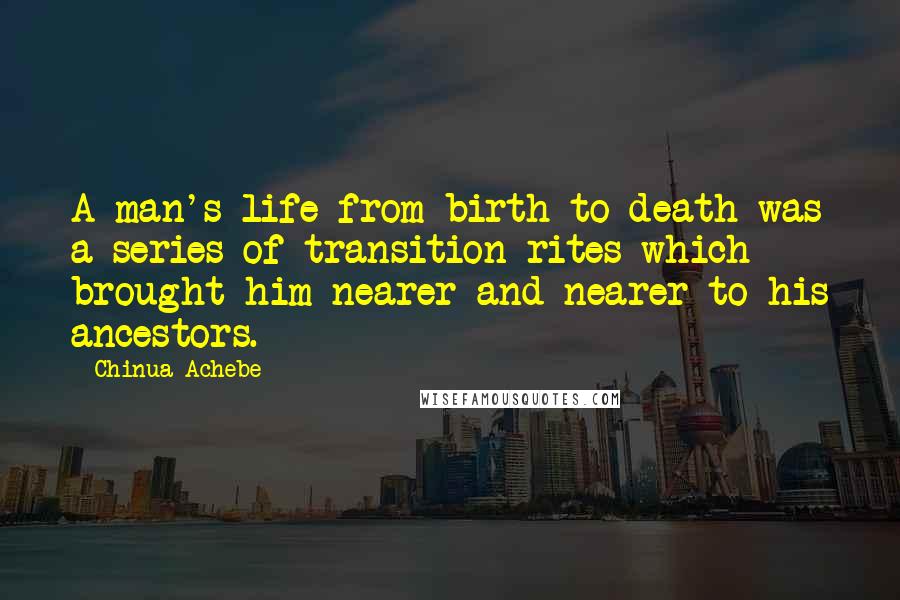 Chinua Achebe Quotes: A man's life from birth to death was a series of transition rites which brought him nearer and nearer to his ancestors.