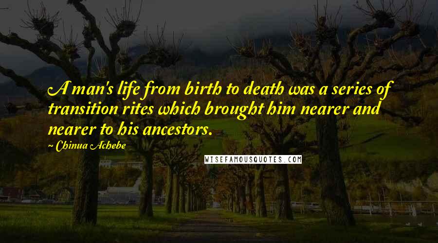 Chinua Achebe Quotes: A man's life from birth to death was a series of transition rites which brought him nearer and nearer to his ancestors.