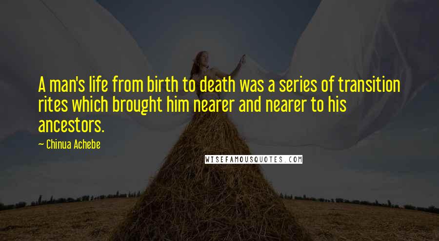 Chinua Achebe Quotes: A man's life from birth to death was a series of transition rites which brought him nearer and nearer to his ancestors.