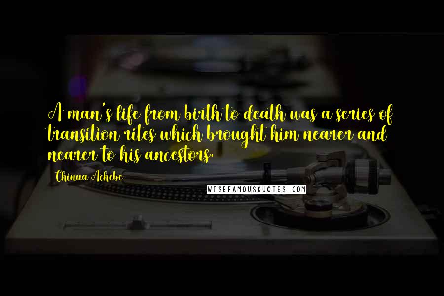 Chinua Achebe Quotes: A man's life from birth to death was a series of transition rites which brought him nearer and nearer to his ancestors.