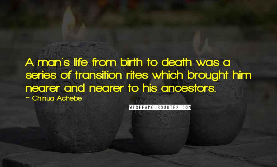 Chinua Achebe Quotes: A man's life from birth to death was a series of transition rites which brought him nearer and nearer to his ancestors.