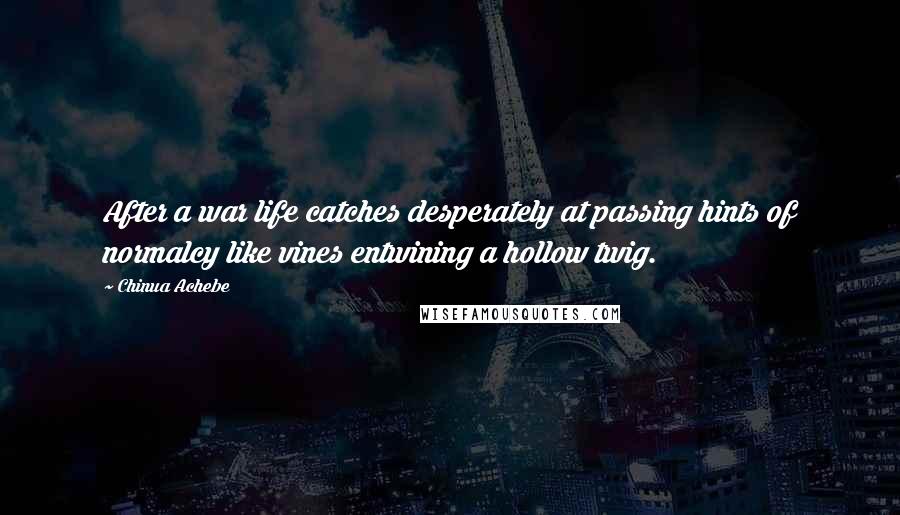 Chinua Achebe Quotes: After a war life catches desperately at passing hints of normalcy like vines entwining a hollow twig.