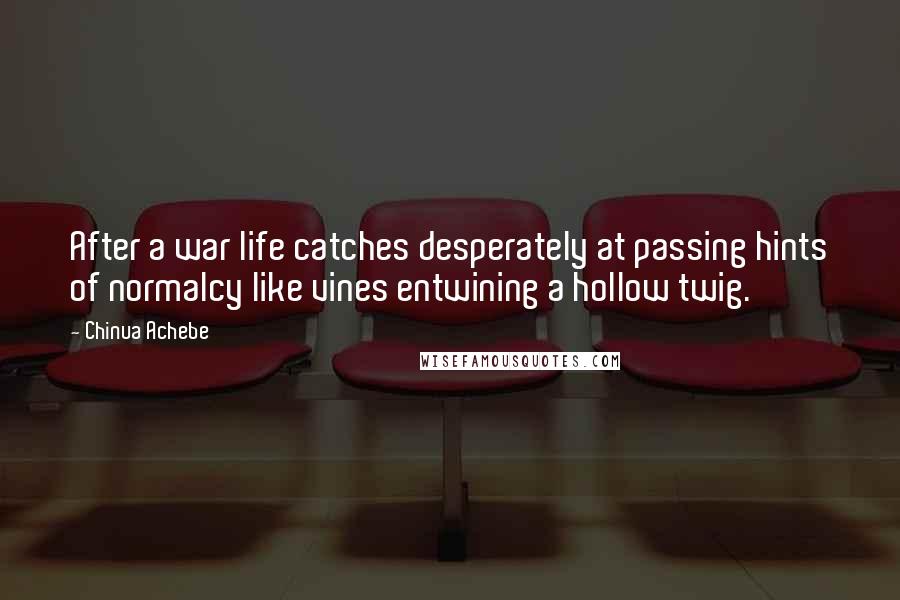 Chinua Achebe Quotes: After a war life catches desperately at passing hints of normalcy like vines entwining a hollow twig.