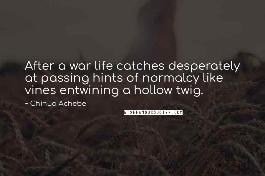 Chinua Achebe Quotes: After a war life catches desperately at passing hints of normalcy like vines entwining a hollow twig.